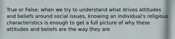 True or False: when we try to understand what drives attitudes and beliefs around social issues, knowing an individual's religious characteristics is enough to get a full picture of why these attitudes and beliefs are the way they are