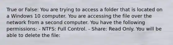 True or False: You are trying to access a folder that is located on a Windows 10 computer. You are accessing the file over the network from a second computer. You have the following permissions: - NTFS: Full Control. - Share: Read Only. You will be able to delete the file: