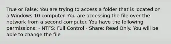 True or False: You are trying to access a folder that is located on a Windows 10 computer. You are accessing the file over the network from a second computer. You have the following permissions: - NTFS: Full Control - Share: Read Only. You will be able to change the file