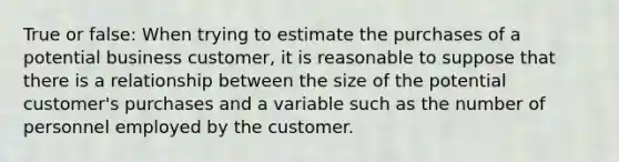 True or false: When trying to estimate the purchases of a potential business customer, it is reasonable to suppose that there is a relationship between the size of the potential customer's purchases and a variable such as the number of personnel employed by the customer.