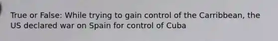 True or False: While trying to gain control of the Carribbean, the US declared war on Spain for control of Cuba