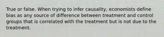 True or false. When trying to infer​ causality, economists define bias as any source of difference between treatment and control groups that is correlated with the treatment but is not due to the treatment.