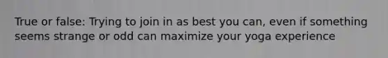 True or false: Trying to join in as best you can, even if something seems strange or odd can maximize your yoga experience