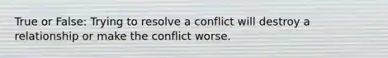 True or False: Trying to resolve a conflict will destroy a relationship or make the conflict worse.