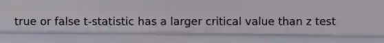 true or false t-statistic has a larger critical value than z test