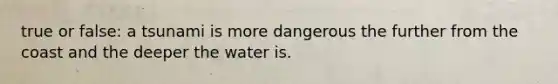 true or false: a tsunami is more dangerous the further from the coast and the deeper the water is.