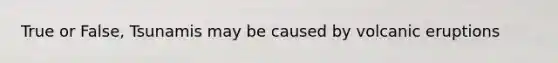 True or False, Tsunamis may be caused by volcanic eruptions