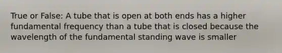 True or False: A tube that is open at both ends has a higher fundamental frequency than a tube that is closed because the wavelength of the fundamental standing wave is smaller