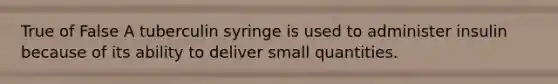 True of False A tuberculin syringe is used to administer insulin because of its ability to deliver small quantities.