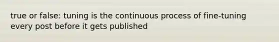 true or false: tuning is the continuous process of fine-tuning every post before it gets published