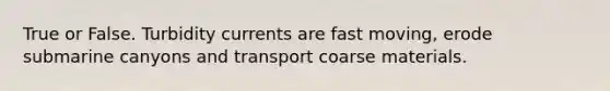 True or False. Turbidity currents are fast moving, erode submarine canyons and transport coarse materials.