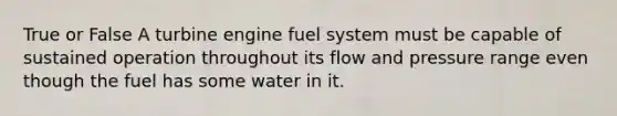 True or False A turbine engine fuel system must be capable of sustained operation throughout its flow and pressure range even though the fuel has some water in it.