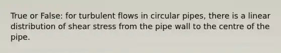 True or False: for turbulent flows in circular pipes, there is a linear distribution of shear stress from the pipe wall to the centre of the pipe.