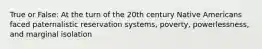 True or False: At the turn of the 20th century Native Americans faced paternalistic reservation systems, poverty, powerlessness, and marginal isolation