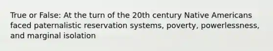 True or False: At the turn of the 20th century Native Americans faced paternalistic reservation systems, poverty, powerlessness, and marginal isolation