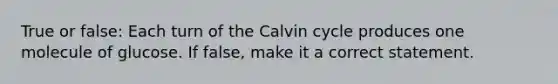 True or false: Each turn of the Calvin cycle produces one molecule of glucose. If false, make it a correct statement.