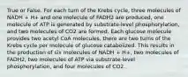 True or False. For each turn of the Krebs cycle, three molecules of NADH + H+ and one molecule of FADH2 are produced, one molecule of ATP is generated by substrate-level phosphorylation, and two molecules of CO2 are formed. Each glucose molecule provides two acetyl CoA molecules, there are two turns of the Krebs cycle per molecule of glucose catabolized. This results in the production of six molecules of NADH + H+, two molecules of FADH2, two molecules of ATP via substrate-level phosphorylation, and four molecules of CO2.