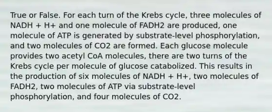 True or False. For each turn of the Krebs cycle, three molecules of NADH + H+ and one molecule of FADH2 are produced, one molecule of ATP is generated by substrate-level phosphorylation, and two molecules of CO2 are formed. Each glucose molecule provides two acetyl CoA molecules, there are two turns of the Krebs cycle per molecule of glucose catabolized. This results in the production of six molecules of NADH + H+, two molecules of FADH2, two molecules of ATP via substrate-level phosphorylation, and four molecules of CO2.