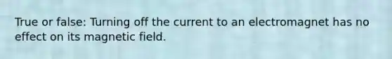 True or false: Turning off the current to an electromagnet has no effect on its magnetic field.
