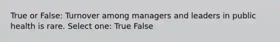 True or False: Turnover among managers and leaders in public health is rare. Select one: True False