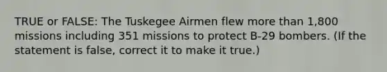 TRUE or FALSE: The Tuskegee Airmen flew <a href='https://www.questionai.com/knowledge/keWHlEPx42-more-than' class='anchor-knowledge'>more than</a> 1,800 missions including 351 missions to protect B-29 bombers. (If the statement is false, correct it to make it true.)