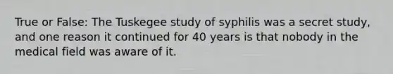 True or False: The Tuskegee study of syphilis was a secret study, and one reason it continued for 40 years is that nobody in the medical field was aware of it.