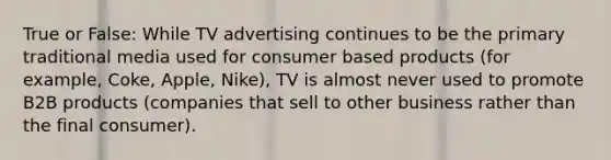 True or False: While TV advertising continues to be the primary traditional media used for consumer based products (for example, Coke, Apple, Nike), TV is almost never used to promote B2B products (companies that sell to other business rather than the final consumer).