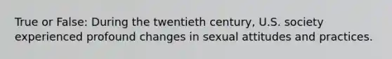 True or False: During the twentieth century, U.S. society experienced profound changes in sexual attitudes and practices.