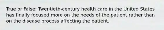 True or False: Twentieth-century health care in the United States has finally focused more on the needs of the patient rather than on the disease process affecting the patient.