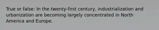 True or false: In the twenty-first century, industrialization and urbanization are becoming largely concentrated in North America and Europe.