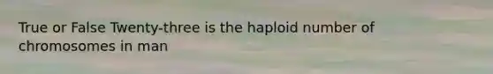 True or False Twenty-three is the haploid number of chromosomes in man