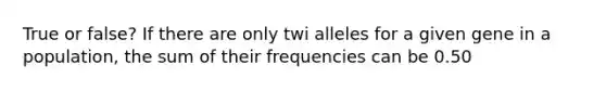 True or false? If there are only twi alleles for a given gene in a population, the sum of their frequencies can be 0.50