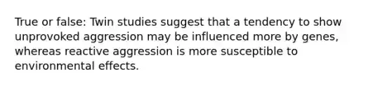 True or false: Twin studies suggest that a tendency to show unprovoked aggression may be influenced more by genes, whereas reactive aggression is more susceptible to environmental effects.