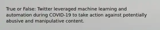 True or False: Twitter leveraged machine learning and automation during COVID-19 to take action against potentially abusive and manipulative content.