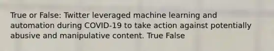 True or False: Twitter leveraged machine learning and automation during COVID-19 to take action against potentially abusive and manipulative content. True False