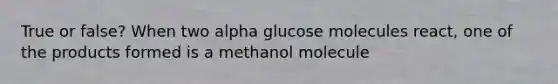 True or false? When two alpha glucose molecules react, one of the products formed is a methanol molecule