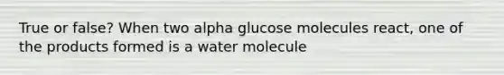 True or false? When two alpha glucose molecules react, one of the products formed is a water molecule