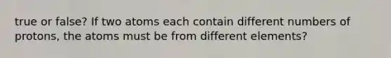 true or false? If two atoms each contain different numbers of protons, the atoms must be from different elements?