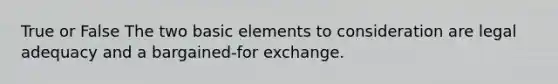 True or False The two basic elements to consideration are legal adequacy and a bargained-for exchange.