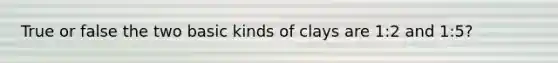 True or false the two basic kinds of clays are 1:2 and 1:5?