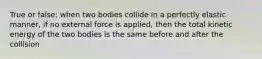 True or false: when two bodies collide in a perfectly elastic manner, if no external force is applied, then the total kinetic energy of the two bodies is the same before and after the collision