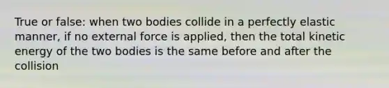 True or false: when two bodies collide in a perfectly elastic manner, if no external force is applied, then the total kinetic energy of the two bodies is the same before and after the collision