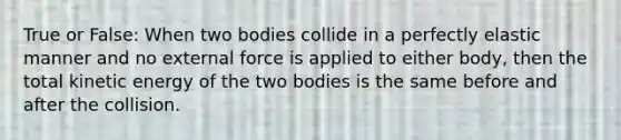 True or False: When two bodies collide in a perfectly elastic manner and no external force is applied to either body, then the total kinetic energy of the two bodies is the same before and after the collision.