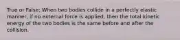 True or False: When two bodies collide in a perfectly elastic manner, if no external force is applied, then the total kinetic energy of the two bodies is the same before and after the collision.