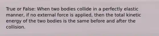 True or False: When two bodies collide in a perfectly elastic manner, if no external force is applied, then the total kinetic energy of the two bodies is the same before and after the collision.