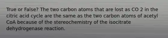 True or False? The two carbon atoms that are lost as CO 2 in the citric acid cycle are the same as the two carbon atoms of acetyl CoA because of the stereochemistry of the isocitrate dehydrogenase reaction.