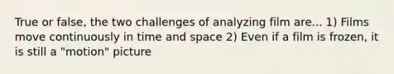 True or false, the two challenges of analyzing film are... 1) Films move continuously in time and space 2) Even if a film is frozen, it is still a "motion" picture