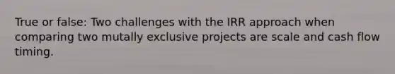 True or false: Two challenges with the IRR approach when comparing two mutally exclusive projects are scale and cash flow timing.