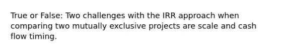 True or False: Two challenges with the IRR approach when comparing two mutually exclusive projects are scale and cash flow timing.