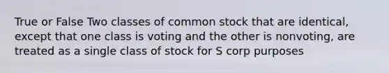 True or False Two classes of common stock that are identical, except that one class is voting and the other is nonvoting, are treated as a single class of stock for S corp purposes